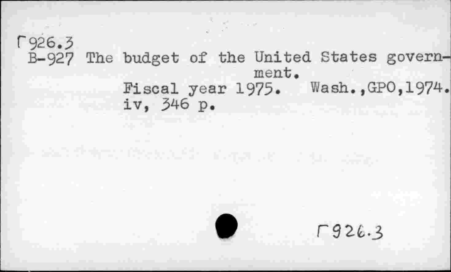 ﻿P926.5
B-927 The budget of the United States govern ment.
Fiscal year 1975» Wash.,GPO,1974 iv, 346 p.
r32C3